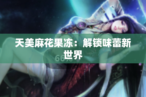 天美麻花果冻：解锁味蕾新世界