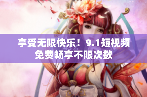 享受无限快乐！9.1短视频免费畅享不限次数