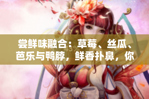 尝鲜味融合：草莓、丝瓜、芭乐与鸭脖，鲜香扑鼻，你绝对不想错过！