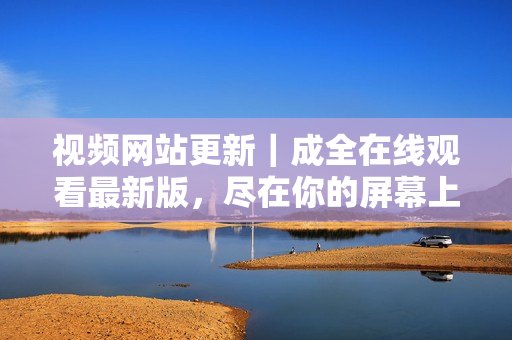 视频网站更新｜成全在线观看最新版，尽在你的屏幕上