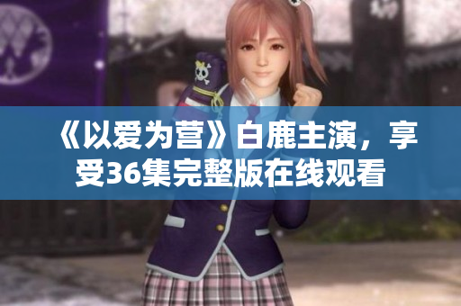 《以爱为营》白鹿主演，享受36集完整版在线观看