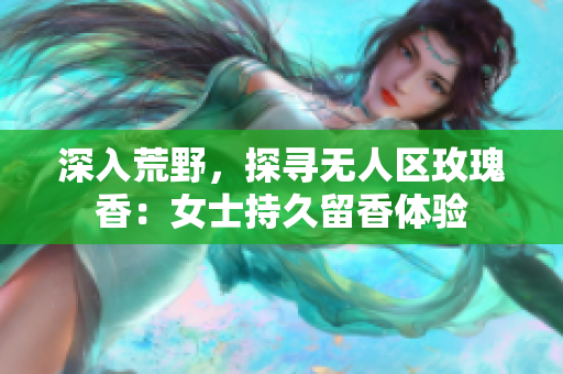 深入荒野，探寻无人区玫瑰香：女士持久留香体验