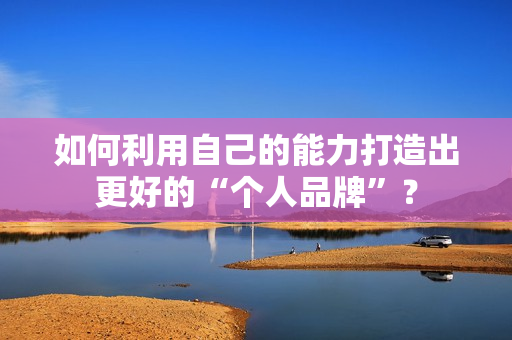 如何利用自己的能力打造出更好的“个人品牌”？