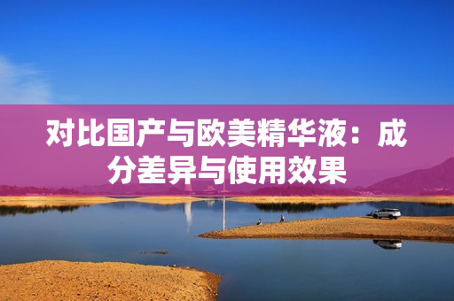 对比国产与欧美精华液：成分差异与使用效果