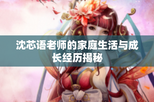 沈芯语老师的家庭生活与成长经历揭秘