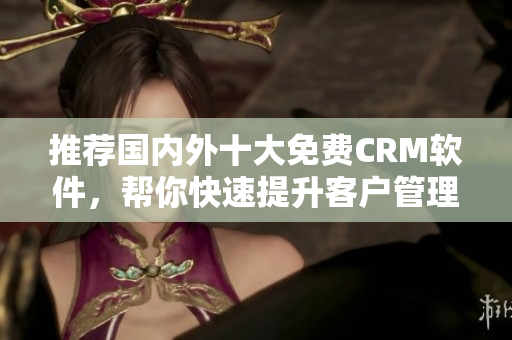 推荐国内外十大免费CRM软件，帮你快速提升客户管理效率！