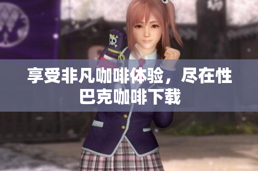 享受非凡咖啡体验，尽在性巴克咖啡下载