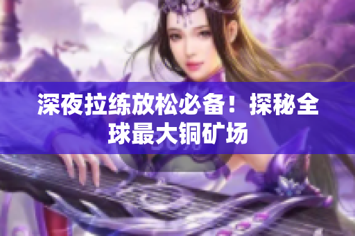 深夜拉练放松必备！探秘全球最大铜矿场