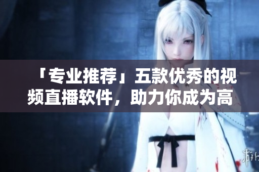 「专业推荐」五款优秀的视频直播软件，助力你成为高质量内容创作者
