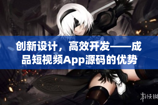 创新设计，高效开发——成品短视频App源码的优势