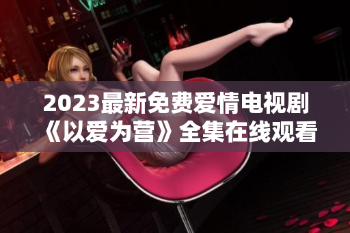 2023最新免费爱情电视剧《以爱为营》全集在线观看