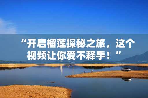 “开启榴莲探秘之旅，这个视频让你爱不释手！”