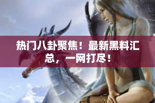 热门八卦聚焦！最新黑料汇总，一网打尽！