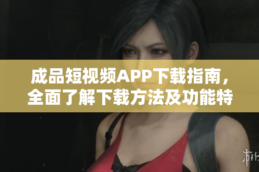 成品短视频APP下载指南，全面了解下载方法及功能特色！