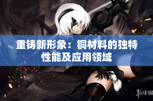 重铸新形象：铜材料的独特性能及应用领域