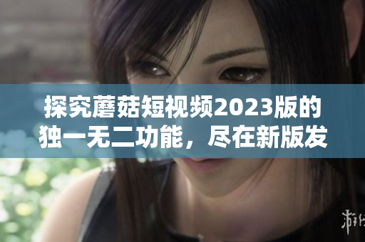 探究蘑菇短视频2023版的独一无二功能，尽在新版发布！