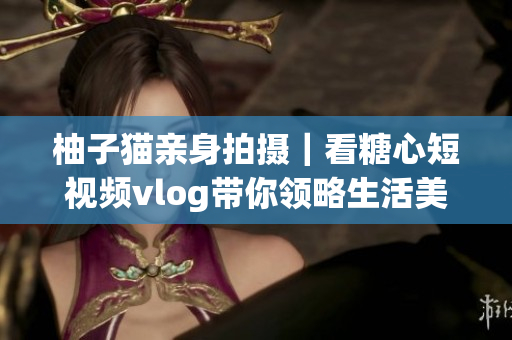 柚子猫亲身拍摄｜看糖心短视频vlog带你领略生活美好