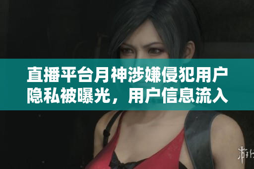 直播平台月神涉嫌侵犯用户隐私被曝光，用户信息流入黑市售卖