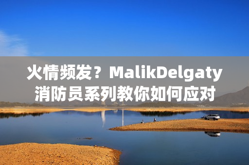 火情频发？MalikDelgaty消防员系列教你如何应对