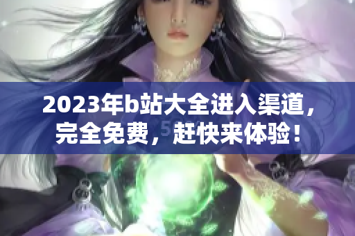 2023年b站大全进入渠道，完全免费，赶快来体验！