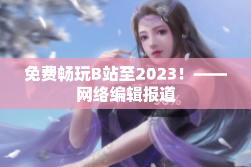 免费畅玩B站至2023！——网络编辑报道