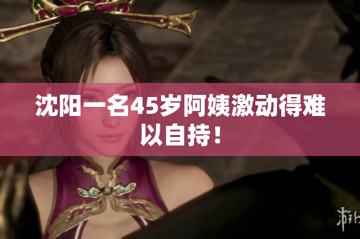 沈阳一名45岁阿姨激动得难以自持！