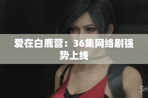 爱在白鹿营：36集网络剧强势上线