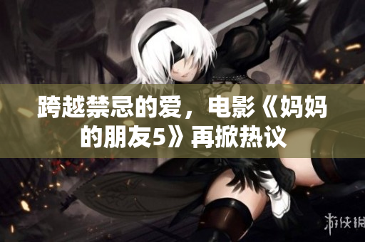 跨越禁忌的爱，电影《妈妈的朋友5》再掀热议