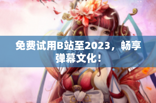 免费试用B站至2023，畅享弹幕文化！