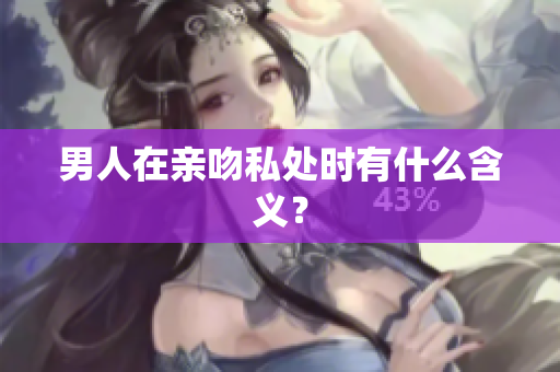男人在亲吻私处时有什么含义？