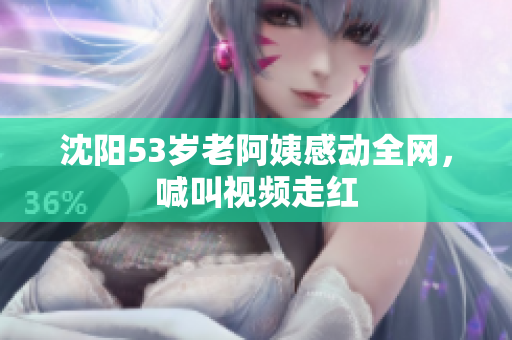 沈阳53岁老阿姨感动全网，喊叫视频走红
