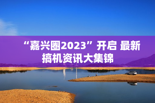 “嘉兴圈2023”开启 最新搞机资讯大集锦