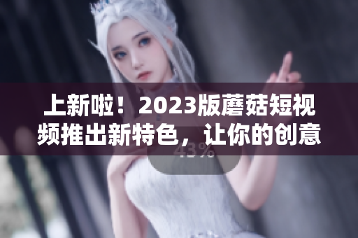 上新啦！2023版蘑菇短视频推出新特色，让你的创意更有趣！