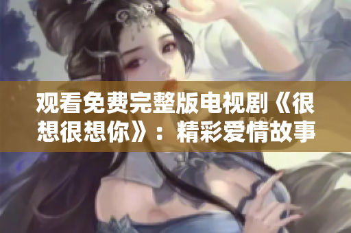 观看免费完整版电视剧《很想很想你》：精彩爱情故事不容错过！