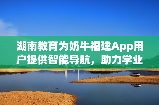 湖南教育为奶牛福建App用户提供智能导航，助力学业成功