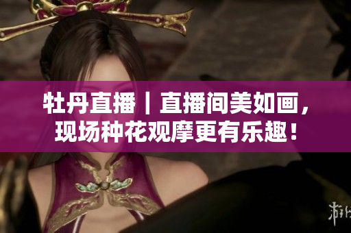 牡丹直播｜直播间美如画，现场种花观摩更有乐趣！