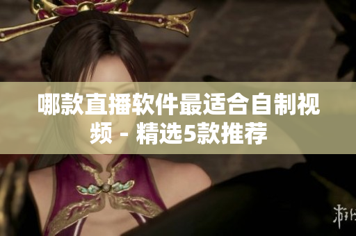 哪款直播软件最适合自制视频 - 精选5款推荐