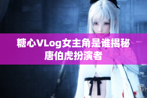 糖心VLog女主角是谁揭秘唐伯虎扮演者
