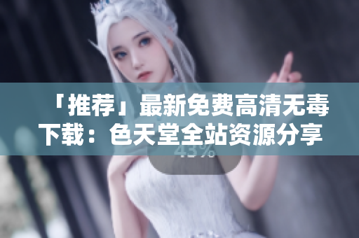 「推荐」最新免费高清无毒下载：色天堂全站资源分享