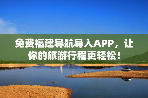 免费福建导航导入APP，让你的旅游行程更轻松！