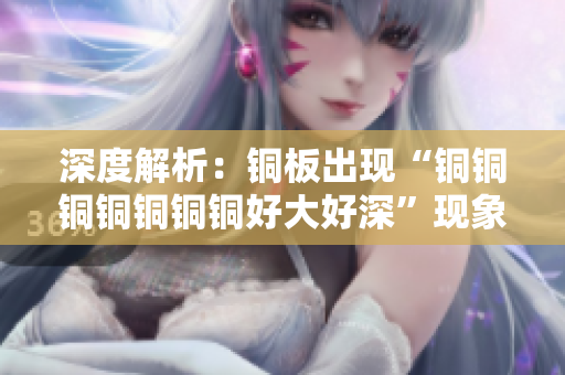 深度解析：铜板出现“铜铜铜铜铜铜铜好大好深”现象，原因和解决方案