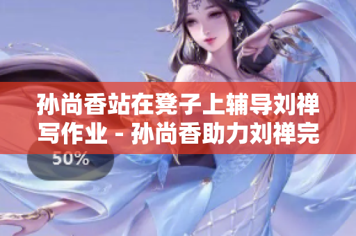 孙尚香站在凳子上辅导刘禅写作业 - 孙尚香助力刘禅完成作业
