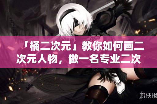 「桶二次元」教你如何画二次元人物，做一名专业二次元插画师！