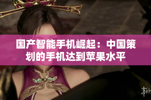 国产智能手机崛起：中国策划的手机达到苹果水平