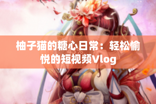 柚子猫的糖心日常：轻松愉悦的短视频Vlog
