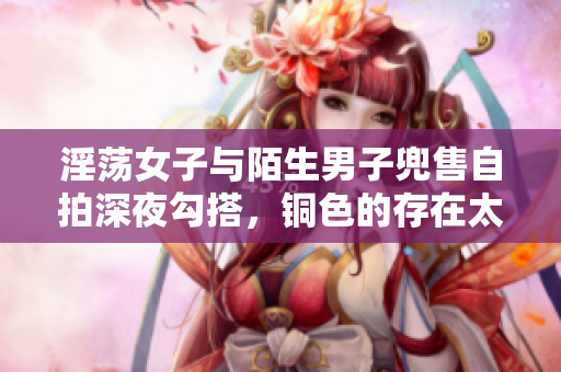 淫荡女子与陌生男子兜售自拍深夜勾搭，铜色的存在太撩人！