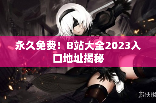 永久免费！B站大全2023入口地址揭秘