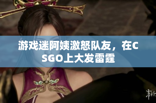 游戏迷阿姨激怒队友，在CSGO上大发雷霆