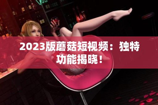 2023版蘑菇短视频：独特功能揭晓！