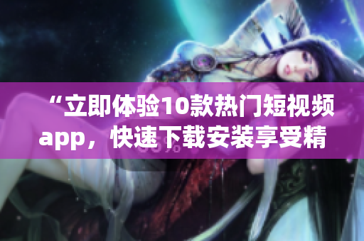 “立即体验10款热门短视频app，快速下载安装享受精彩内容”